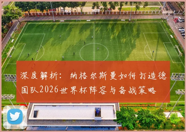 深度解析：纳格尔斯曼如何打造德国队2026世界杯阵容与备战策略