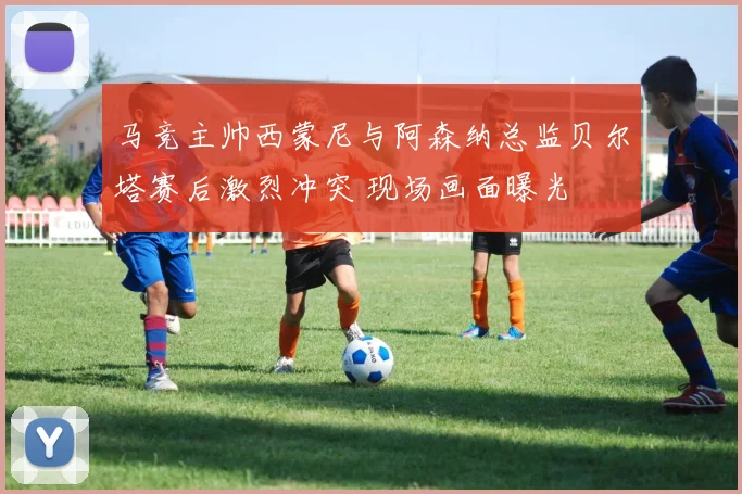 马竞主帅西蒙尼与阿森纳总监贝尔塔赛后激烈冲突 现场画面曝光