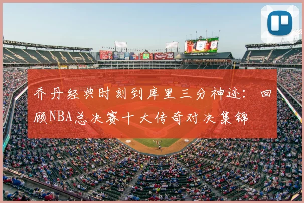 乔丹经典时刻到库里三分神迹：回顾NBA总决赛十大传奇对决集锦