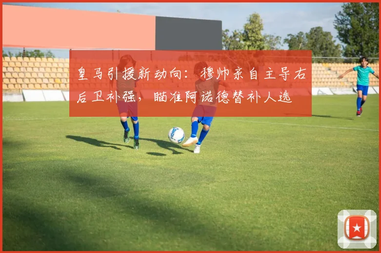 皇马引援新动向：穆帅亲自主导右后卫补强，瞄准阿诺德替补人选
