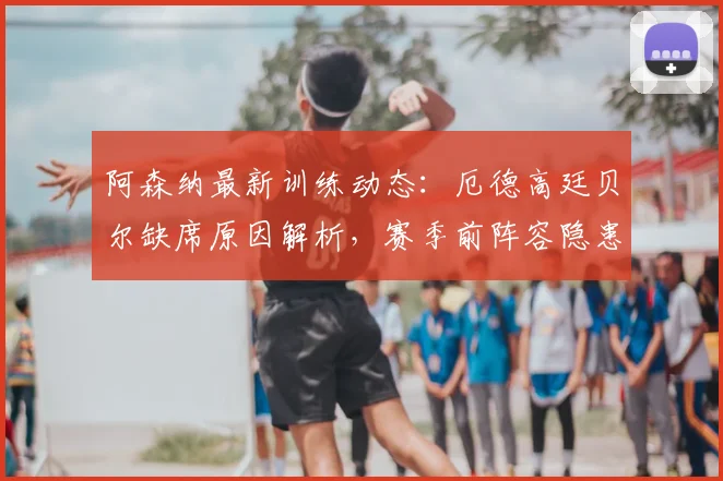 阿森纳最新训练动态:厄德高廷贝尔缺席原因解析,赛季前阵容隐患浮现