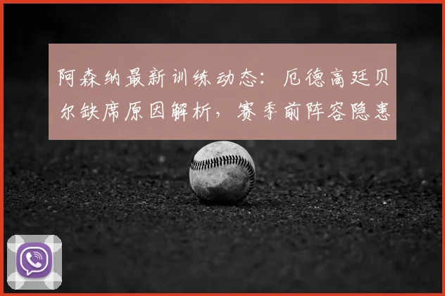 阿森纳最新训练动态：厄德高廷贝尔缺席原因解析，赛季前阵容隐患浮现