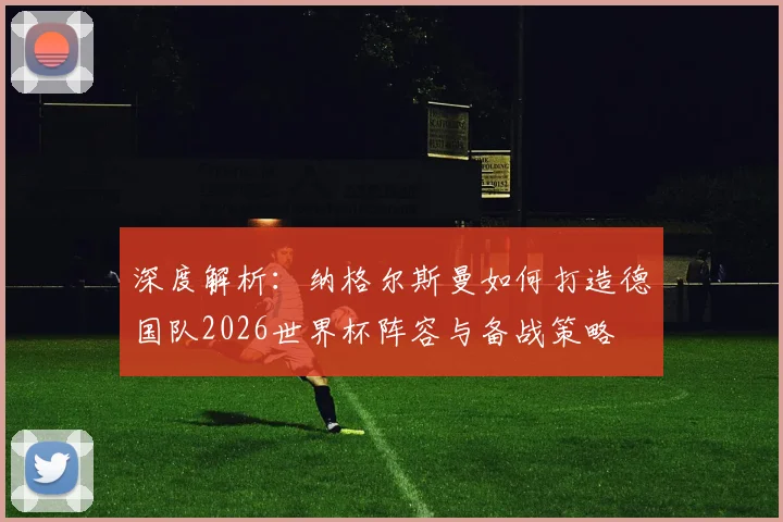 深度解析:纳格尔斯曼如何打造德国队2026世界杯阵容与备战策略