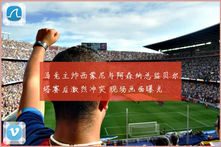 马竞主帅西蒙尼与阿森纳总监贝尔塔赛后激烈冲突 现场画面曝光