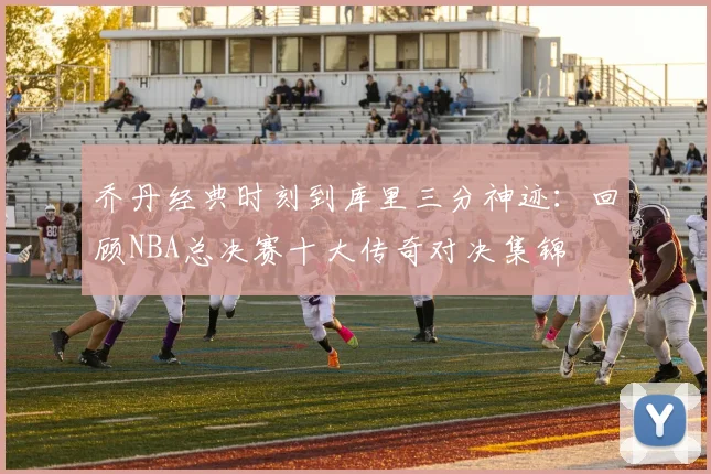 乔丹经典时刻到库里三分神迹:回顾NBA总决赛十大传奇对决集锦